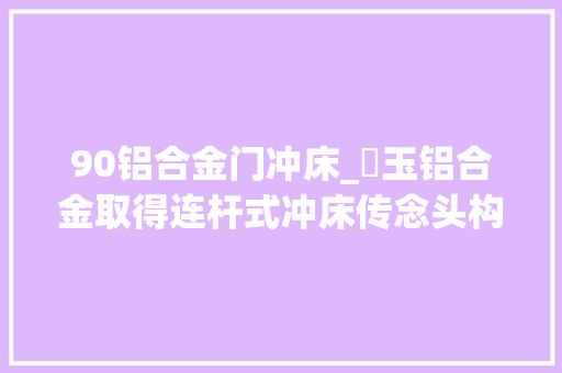 90铝合金门冲床_埼玉铝合金取得连杆式冲床传念头构专利提高冲床冲压对工件冲压的质量