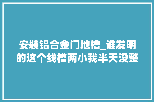 安装铝合金门地槽_谁发明的这个线槽两小我半天没整明白怎么用