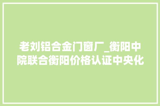 老刘铝合金门窗厂_衡阳中院联合衡阳价格认证中央化解合同轇轕案