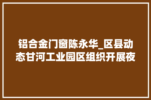 铝合金门窗陈永华_区县动态甘河工业园区组织开展夜查行动