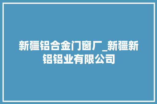 新疆铝合金门窗厂_新疆新铝铝业有限公司