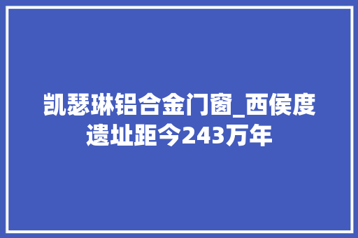 凯瑟琳铝合金门窗_西侯度遗址距今243万年