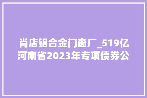 肖店铝合金门窗厂_519亿河南省2023年专项债券公示项目清单第二批关注资方思维