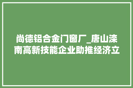 尚德铝合金门窗厂_唐山滦南高新技能企业助推经济立异成长