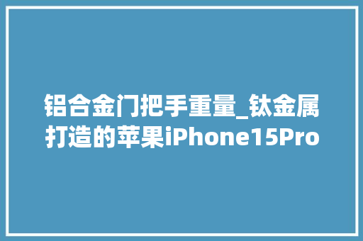 铝合金门把手重量_钛金属打造的苹果iPhone15Pro重187克比iPhone14Pro轻19克