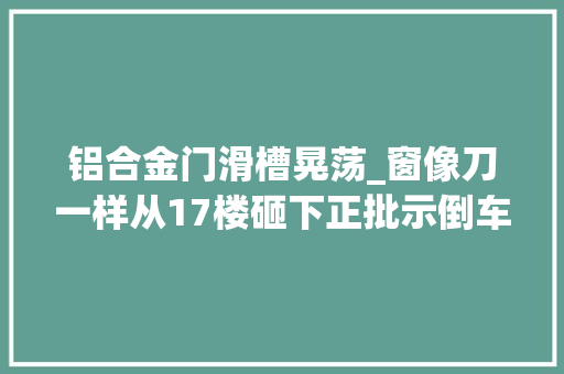 铝合金门滑槽晃荡_窗像刀一样从17楼砸下正批示倒车的小伙被掀去半块头皮