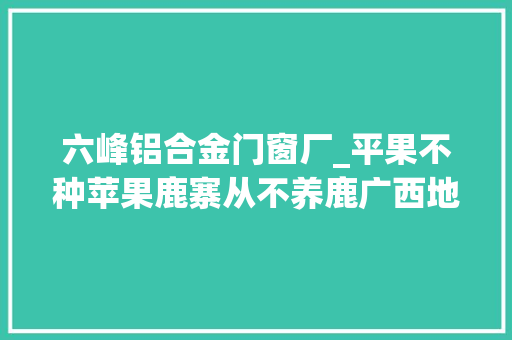 六峰铝合金门窗厂_平果不种苹果鹿寨从不养鹿广西地名有多特别