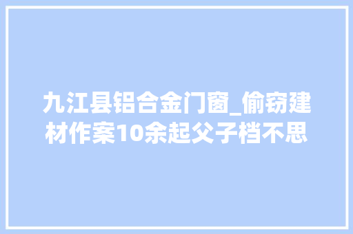 九江县铝合金门窗_偷窃建材作案10余起父子档不思悔改再次被抓