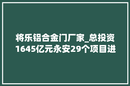 将乐铝合金门厂家_总投资1645亿元永安29个项目进入重点项目名单