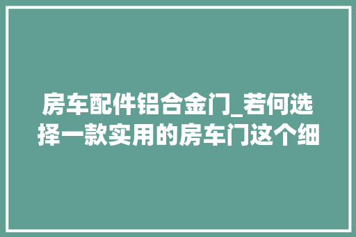 房车配件铝合金门_若何选择一款实用的房车门这个细节你留心到了么