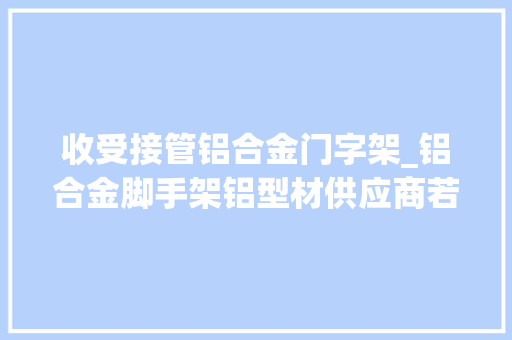 收受接管铝合金门字架_铝合金脚手架铝型材供应商若何选择四肢举措架材质