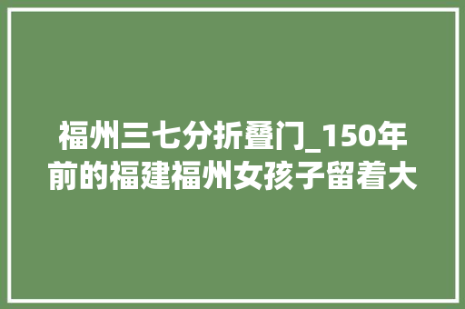 福州三七分折叠门_150年前的福建福州女孩子留着大年夜脑门发型庶平易近的精神状态很差
