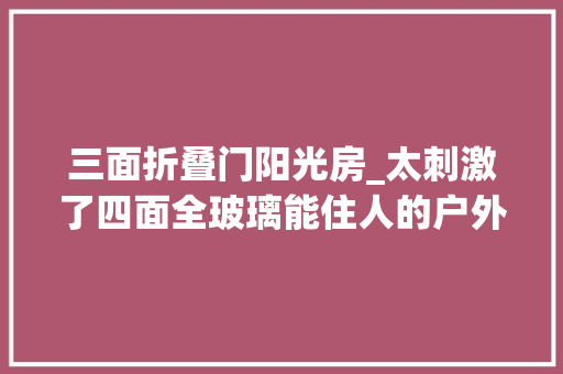 三面折叠门阳光房_太刺激了四面全玻璃能住人的户外阳光房真正的玻璃房子