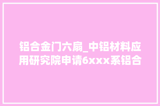 铝合金门六扇_中铝材料应用研究院申请6xxx系铝合金板材其制备方法及应用专利有效提升铝合金板材的力学机能和成形机能