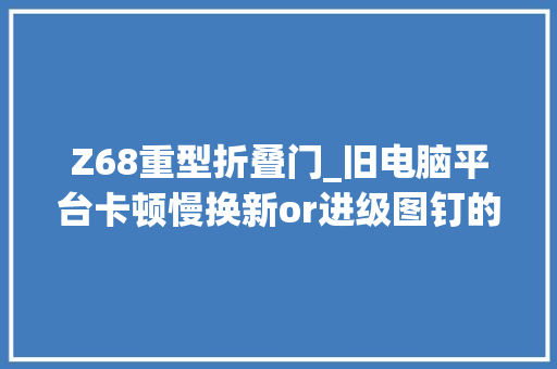 Z68重型折叠门_旧电脑平台卡顿慢换新or进级图钉的省钱思路分享