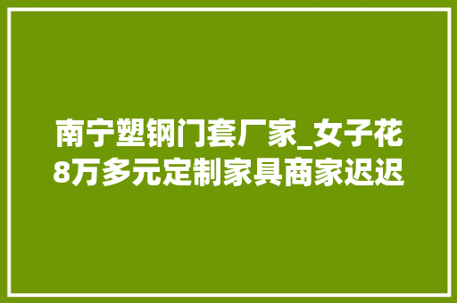南宁塑钢门套厂家_女子花8万多元定制家具商家迟迟不交付商号已换名