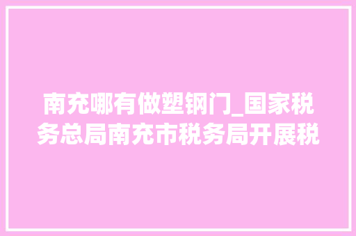 南充哪有做塑钢门_国家税务总局南充市税务局开展税费做事体验日主题活动