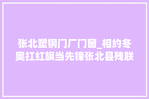 张北塑钢门厂门窗_相约冬奥扛红旗当先锋张北县残联在行动张家口市残联引诱深入张北县指导工作
