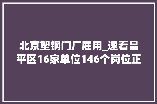 北京塑钢门厂雇用_速看昌平区16家单位146个岗位正在招聘