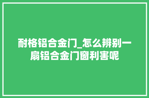 耐格铝合金门_怎么辨别一扇铝合金门窗利害呢