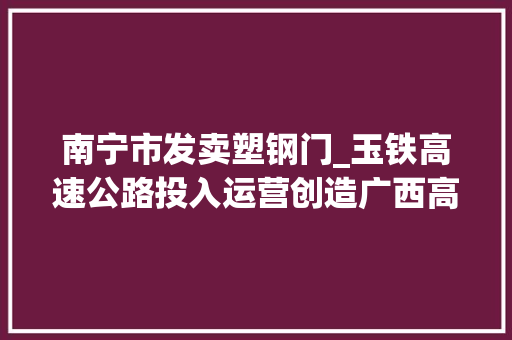 南宁市发卖塑钢门_玉铁高速公路投入运营创造广西高速公路培植多个第一使玉林市实现县县通高速