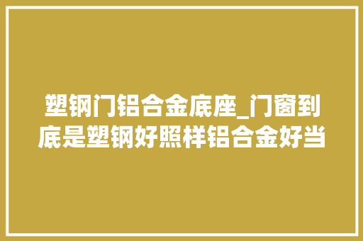 塑钢门铝合金底座_门窗到底是塑钢好照样铝合金好当初被商家忽悠差点选错了