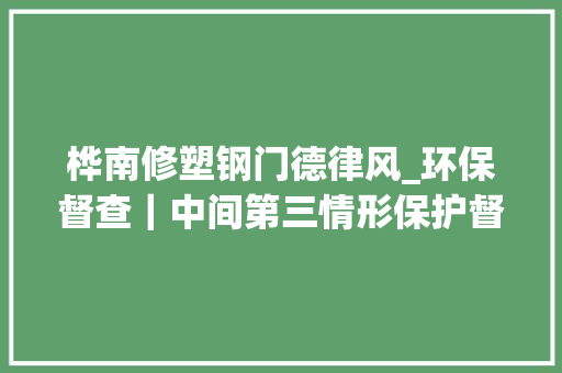 桦南修塑钢门德律风_环保督查｜中间第三情形保护督察组第二十三批交办案件解决情况下