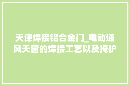 天津焊接铝合金门_电动通风天窗的焊接工艺以及掩护方法