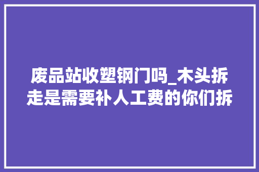 废品站收塑钢门吗_木头拆走是需要补人工费的你们拆下来我去拖走是可以