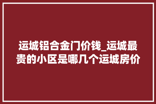 运城铝合金门价钱_运城最贵的小区是哪几个运城房价最高的楼盘