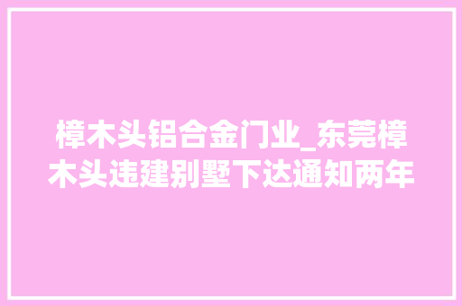 樟木头铝合金门业_东莞樟木头违建别墅下达通知两年后仍未拆除城管启动立案