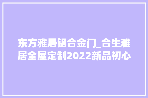 东方雅居铝合金门_合生雅居全屋定制2022新品初心小法轻奢不忘初心奢享人生