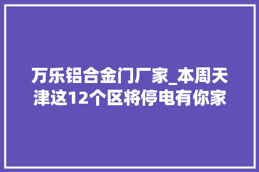 万乐铝合金门厂家_本周天津这12个区将停电有你家吗