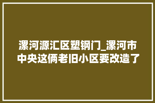 漯河源汇区塑钢门_漯河市中央这俩老旧小区要改造了招标已经开始…