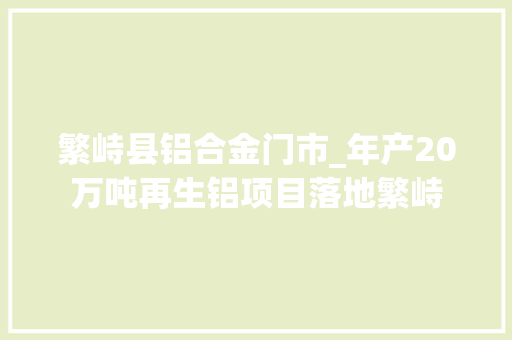 繁峙县铝合金门市_年产20万吨再生铝项目落地繁峙