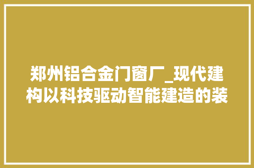 郑州铝合金门窗厂_现代建构以科技驱动智能建造的装配力量
