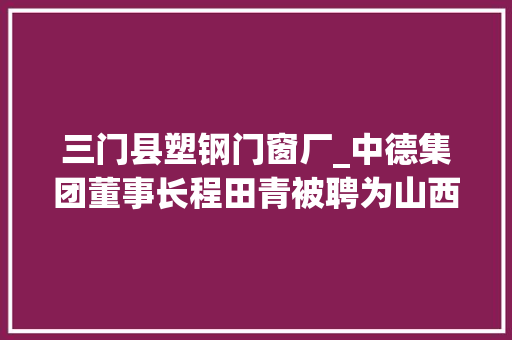 三门县塑钢门窗厂_中德集团董事长程田青被聘为山西财经大年夜学客座教授