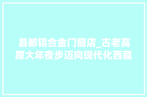 昌都铝合金门窗店_古老高原大年夜步迈向现代化西藏第一见证昌都巨变