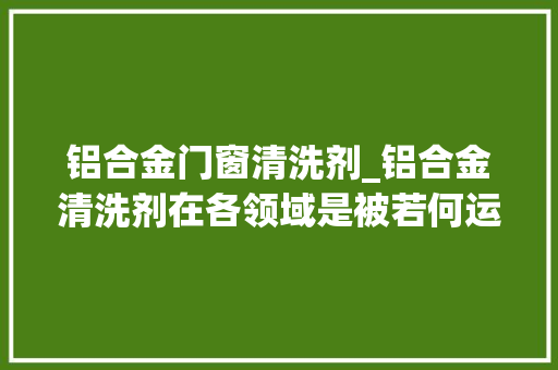 铝合金门窗清洗剂_铝合金清洗剂在各领域是被若何运用的呢