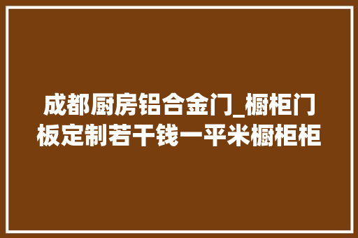 成都厨房铝合金门_橱柜门板定制若干钱一平米橱柜柜门在哪里定制