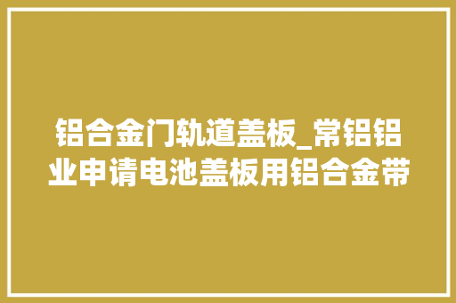 铝合金门轨道盖板_常铝铝业申请电池盖板用铝合金带材专利使得电池盖板运用寿命长