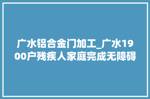 广水铝合金门加工_广水1900户残疾人家庭完成无障碍改造