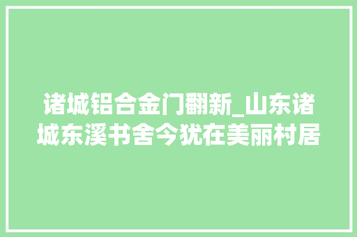 诸城铝合金门翻新_山东诸城东溪书舍今犹在美丽村居换新颜