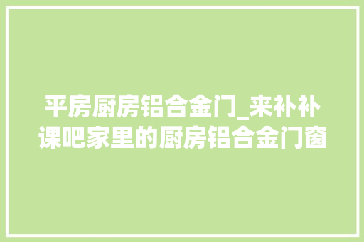 平房厨房铝合金门_来补补课吧家里的厨房铝合金门窗怎么选