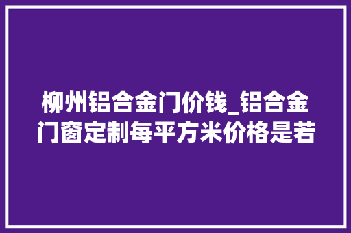 柳州铝合金门价钱_铝合金门窗定制每平方米价格是若干