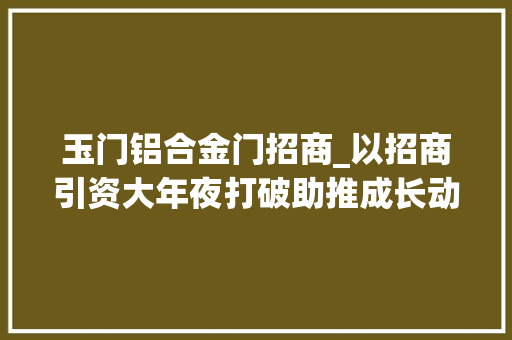 玉门铝合金门招商_以招商引资大年夜打破助推成长动能大年夜提升精准谋划县域招商奏强音