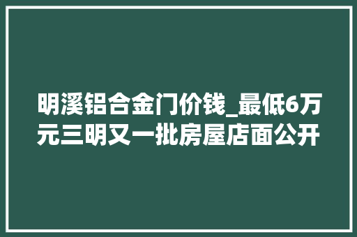 明溪铝合金门价钱_最低6万元三明又一批房屋店面公开拍卖涉及市区宁化明溪3地