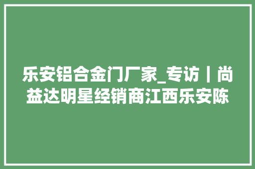 乐安铝合金门厂家_专访｜尚益达明星经销商江西乐安陈武云