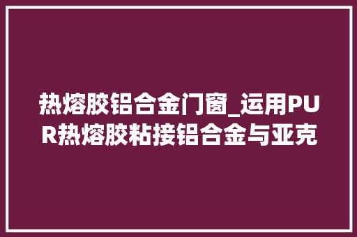 热熔胶铝合金门窗_运用PUR热熔胶粘接铝合金与亚克力的筹划