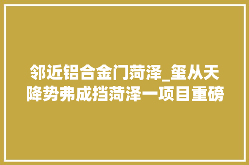 邻近铝合金门菏泽_玺从天降势弗成挡菏泽一项目重磅推出新年五重礼圆您归家梦